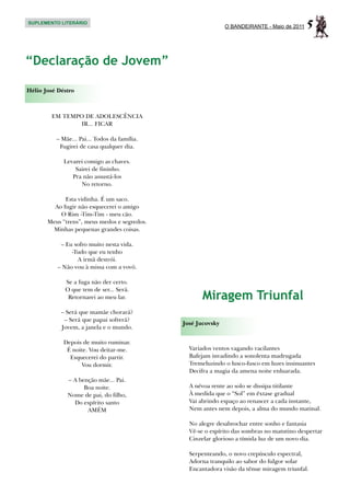 SUPLEMENTO LITERÁRIO
                                                              O BANDEIRANTE - Maio de 2011   5

“Declaração de Jovem”

Hélio José Déstro



        EM TEMPO DE ADOLESCÊNCIA
               IR... FICAR

          – Mãe... Pai... Todos da família.
           Fugirei de casa qualquer dia.

             Levarei comigo as chaves.
                 Sairei de fininho.
                Pra não assustá-los
                   No retorno.

             Esta vidinha. É um saco.
         Ao fugir não esquecerei o amigo
           O Rim -Tim-Tim - meu cão.
       Meus “trens”, meus medos e segredos.
        Minhas pequenas grandes coisas.

            – Eu sofro muito nesta vida.
                -Tudo que eu tenho
                  A irmã destrói.
           – Não vou à missa com a vovó.

             Se a fuga não der certo.
             O que tem de ser... Será.
              Retornarei ao meu lar.                Miragem Triunfal
            – Será que mamãe chorará?
             – Será que papai sofrerá?
                                              José Jucovsky
            Jovem, a janela e o mundo.

             Depois de muito ruminar.
              É noite. Vou deitar-me.           Variados ventos vagando vacilantes
               Esquecerei do partir.            Bafejam invadindo a sonolenta madrugada
                   Vou dormir.                  Tremeluzindo o lusco-fusco em luzes insinuantes
                                                Decifra a magia da amena noite enluarada.
              – A benção mãe... Pai.
                    Boa noite.                  A névoa rente ao solo se dissipa titilante
              Nome de pai, do filho,            À medida que o “Sol” em êxtase gradual
                Do espírito santo               Vai abrindo espaço ao renascer a cada instante,
                     AMÉM                       Nem antes nem depois, a alma do mundo matinal.

                                                No alegre desabrochar entre sonho e fantasia
                                                Vê-se o espírito das sombras no matutino despertar
                                                Cinzelar glorioso a tímida luz de um novo dia.

                                                Serpenteando, o novo crepúsculo espectral,
                                                Adorna tranquilo ao sabor do fulgor solar
                                                Encantadora visão da tênue miragem triunfal.
 