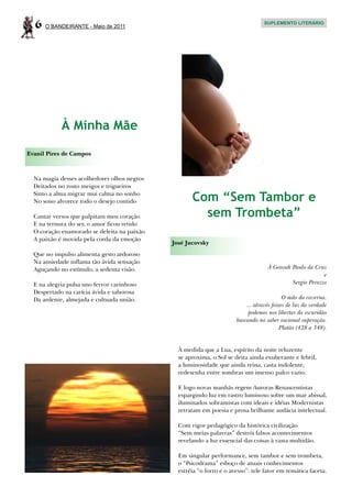 6   O BANDEIRANTE - Maio de 2011
                                                                                  SUPLEMENTO LITERÁRIO




            À Minha Mãe
Evanil Pires de Campos



  Na magia desses acolhedores olhos negros
  Deitados no rosto meigos e trigueiros
  Sinto a alma migrar mui calma no sonho
  No sono alvorece todo o desejo contido            Com “Sem Tambor e
  Cantar versos que palpitam meu coração              sem Trombeta”
  E na ternura do ser, o amor ficou retido
  O coração enamorado se deleita na paixão
  A paixão é movida pela corda da emoção
                                             José Jucovsky
  Que no impulso alimenta gesto ardoroso
  Na ansiedade inflama tão ávida sensação
  Aguçando no estímulo, a sedenta visão.                                           À Geovah Paulo da Cruz
                                                                                                         e
  E na alegria pulsa uno fervor carinhoso                                                   Sergio Perazzo
  Despertado na carícia ávida e saborosa
  Da ardente, almejada e cultuada união.                                                   O mito da caverna.
                                                                          ... através feixes de luz da verdade
                                                                           podemos nos libertar da escuridão
                                                                      buscando no saber racional superação.
                                                                                          Platão (428 a 348).


                                               À medida que a Lua, espírito da noite reluzente
                                               se aproxima, o Sol se deita ainda exuberante e febril,
                                               a luminosidade que ainda reina, casta indolente,
                                               redesenha entre sombras um imenso palco vazio.

                                               E logo novas manhãs regem Auroras Renascentistas
                                               espargindo luz em rastro luminoso sobre um mar abissal,
                                               iluminados sobramistas com ideais e idéias Modernistas
                                               retratam em poesia e prosa brilhante audácia intelectual.

                                               Com rigor pedagógico da histórica civilização
                                               “Sem meias palavras” destrói falsos acontecimentos
                                               revelando a luz essencial das coisas à vasta multidão.

                                               Em singular performance, sem tambor e sem trombeta,
                                               o “Psicodrama” esboço de atuais conhecimentos
                                               estréia “o forro e o avesso”: tele fator em temática faceta.
 