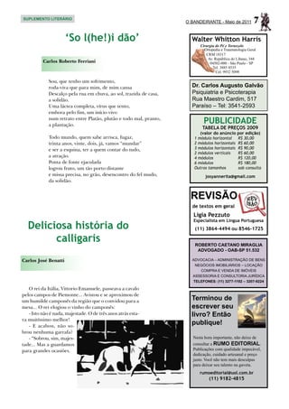 SUPLEMENTO LITERÁRIO
                                                                    O BANDEIRANTE - Maio de 2011         7
                      ‘So l(he!)i dão’                                Walter Whitton Harris
                                                                          Cirurgia do Pé e Tornozelo
                                                                            Ortopedia e Traumatologia Geral
                                                                             CRM 18317
                                                                              Av. República do Líbano, 344
          Carlos Roberto Ferriani                                              04502-000 - São Paulo - SP
                                                                                 Tel. 3885 8535
                                                                                   Cel. 9932 5098

             Sou, que tenho um sofrimento,
             roda-viva que para mim, de mim cansa                     Dr. Carlos Augusto Galvão
             Descalço pela rua em chuva, ao sol, trazida de casa,     Psiquiatria e Psicoterapia
             a solidão.                                               Rua Maestro Cardim, 517
             Uma láctea completa, vírus que tento,                    Paraíso – Tel: 3541-2593
             embora pelo fim, um início vivo
             num retrato entre Platão, plutão e todo mal, pranto,
             a plantação.
                                                                            PUBLICIDADE
                                                                           TABELA DE PREÇOS 2009
                                                                          (valor do anúncio por edição)
             Todo mundo, quem sabe arrisca, fugaz,                     1 módulo horizontal	     R$ 30,00
             trinta anos, vinte, dois, já, vamos “mundar”              2 módulos horizontais	   R$ 60,00
             e ser a esquina, ter a quem contar do tudo,               3 módulos horizontais	   R$ 90,00
                                                                       2 módulos verticais	     R$ 60,00
             a atração.                                                4 módulos	               R$ 120,00
             Ponta de fonte ejaculada                                  6 módulos	               R$ 180,00
             logrou fruto, um tão porto distante                       Outros tamanhos	         sob consulta
             e missa precisa, no grão, desencontro do fel mudo,              josyannerita@gmail.com
             da solidão.


                                                                      REVISÃO
                                                                      de textos em geral
                                                                       Ligia Pezzuto
                                                                       Especialista em Língua Portuguesa
  Deliciosa história do                                                (11) 3864-4494 ou 8546-1725

        calligaris                                                     ROBERTO CAETANO MIRAGLIA
                                                                        ADVOGADO - OAB-SP 51.532

Carlos José Benatti                                                   ADVOCACIA – ADMINISTRAÇÃO DE BENS
                                                                       NEGÓCIOS IMOBILIÁRIOS – LOCAÇÃO
                                                                         COMPRA E VENDA DE IMÓVEIS
                                                                      ASSESSORIA E CONSULTORIA JURÍDICA
                                                                      TELEFONES: (11) 3277-1192 – 3207-9224

   O rei da Itália, Vittorio Emanuele, passeava a cavalo
pelos campos de Piemonte... Avistou e se aproximou de
um humilde camponês da região que o convidou para a                   Terminou de
mesa... O rei elogiou o vinho do camponês:                            escrever seu
   - Isto não é nada, majestade. O de três anos atrás esta-           livro? Então
va muitíssimo melhor!
   - E acabou, não so-
                                                                      publique!
brou nenhuma garrafa?
   - “Sobrou, sim, majes-                                              Nesta hora importante, não deixe de
tade... Mas a guardamos                                                consultar a RUMO EDITORIAL.
para grandes ocasiões.                                                 Publicações com qualidade impecável,
                                                                       dedicação, cuidado artesanal e preço
                                                                       justo. Você não tem mais desculpas
                                                                       para deixar seu talento na gaveta.
                                                                          rumoeditorial@uol.com.br
                                                                               (11) 9182-4815
 