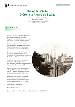 8   O BANDEIRANTE - Maio de 2011
                                                                                 SUPLEMENTO LITERÁRIO




                              Rodolpho Civile
                         O Cronista Alegre do Bexiga
                                        Homenagem ao Dr Rodolpho Civile pelo
                                               Lançamento do Livro
                                        “As 15 Brácteas da Alcachofra Dourada”
                                                23 de Setembro de 2010


Márcia Etelli Coelho




  Dentre os amados confrades sobramistas
  hoje um se destaca com real valor.
  No peito, a ternura... Na alma, um cronista
  que retrata a lida com toque de humor.

  Contos que alegram a pizza literária,
  encontro mensal que a Sobrames convida.
  Seus casos encenam a leveza operária
  de um bairro paulista chamado Bexiga.

  Quem não se lembra do Nicola, o barbeiro,
  bichano no cinema, calabrês, Yayá?
  Corcunda e o cabreiro, Calixto, o colcheiro,
  Machadinho, elefantes e muito mais...

  Ao lado do amor da fiel companheira,
  do interior se desloca pra capital.
  Um brilho nos olhos: Chegou quinta-feira!
  Superando a idade, se faz jovial.

  Esquece o cansaço, nem pensa no sono,
  sabe que feliz se mantém a memória.
  Da vida é assíduo. Do prêmio é patrono.
  Registro do sim nos anais da história.

  Rodolpho Civile imprime o seu nome
  na Sociedade, nas atas, nos livros
  e nos corações que seu exemplo comove
  na tão grande honra de ser seu amigo.

  Com carinho e admiração,

  Márcia Etelli Coelho

  Em nome da Sociedade Brasileira de Médicos Escritores SOBRAMES SP
 