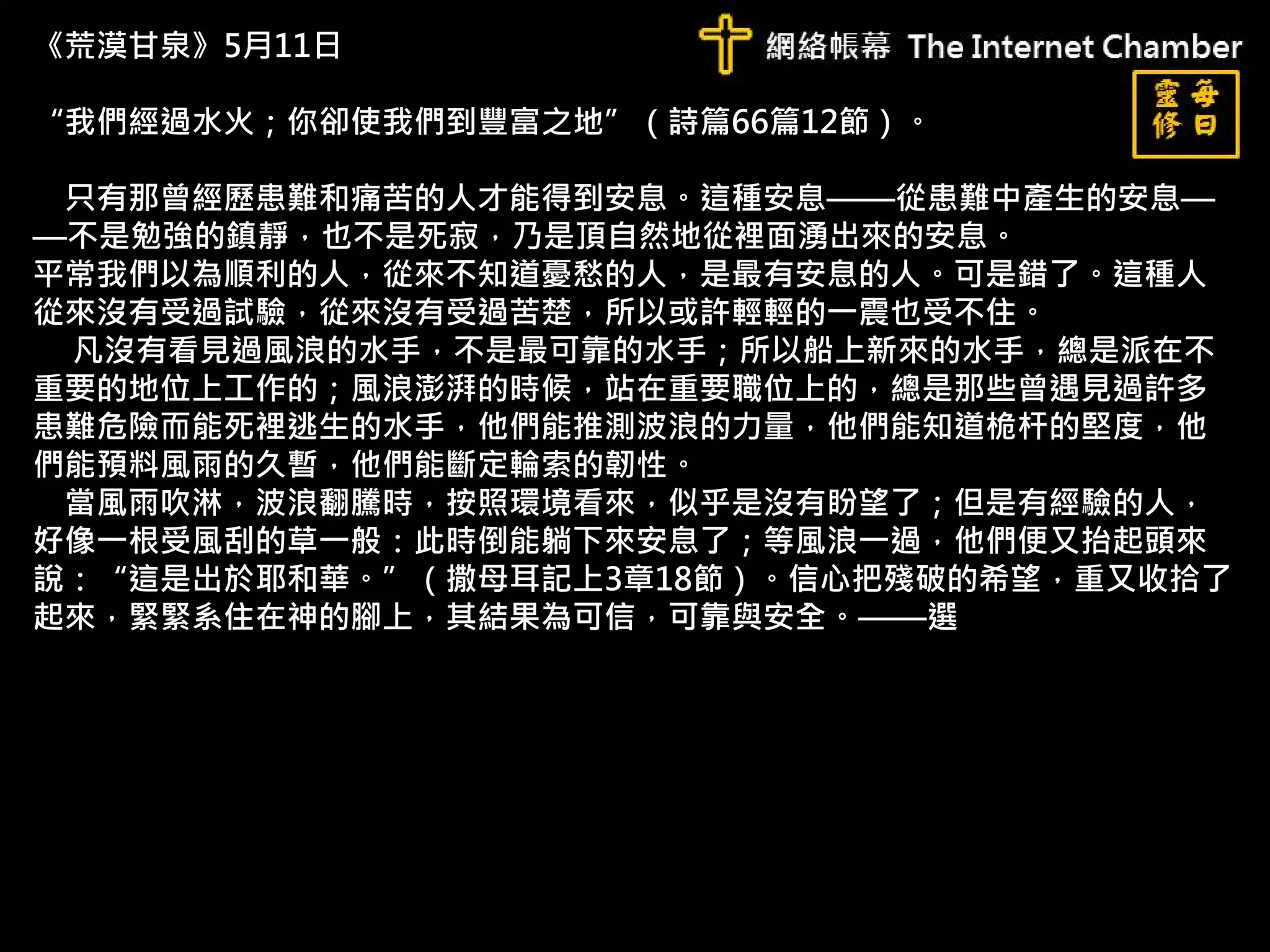 《荒漠甘泉》5月11日
“我們經過水火；你卻使我們到豐富之地”（詩篇66篇12節）。
只有那曾經歷患難和痛苦的人才能得到安息。這種安息——從患難中產生的安息—
—不是勉強的鎮靜，也不是死寂，乃是頂自然地從裡面湧出來的安息。
平常我們以為順利的人，從來不知道憂愁的人，是最有安息的人。可是錯了。這種人
從來沒有受過試驗，從來沒有受過苦楚，所以或許輕輕的一震也受不住。
凡沒有看見過風浪的水手，不是最可靠的水手；所以船上新來的水手，總是派在不
重要的地位上工作的；風浪澎湃的時候，站在重要職位上的，總是那些曾遇見過許多
患難危險而能死裡逃生的水手，他們能推測波浪的力量，他們能知道桅杆的堅度，他
們能預料風雨的久暫，他們能斷定輪索的韌性。
當風雨吹淋，波浪翻騰時，按照環境看來，似乎是沒有盼望了；但是有經驗的人，
好像一根受風刮的草一般：此時倒能躺下來安息了；等風浪一過，他們便又抬起頭來
說：“這是出於耶和華。”（撒母耳記上3章18節）。信心把殘破的希望，重又收拾了
起來，緊緊系住在神的腳上，其結果為可信，可靠與安全。——選
 