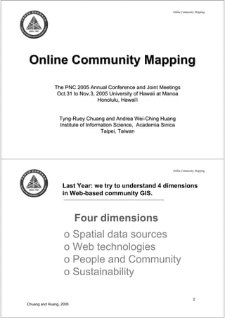 Online Community Mapping




 Online Community Mapping

              The PNC 2005 Annual Conference and Joint Meetings
               Oct.31 to Nov.3, 2005 University of Hawaii at Manoa
                                Honolulu, Hawai'i


                 Tyng-Ruey Chuang and Andrea Wei-Ching Huang
                 Institute of Information Science, Academia Sinica
                                    Taipei, Taiwan




                                                                Online Community Mapping




                  Last Year: we try to understand 4 dimensions
                  in Web-based community GIS.



                         Four dimensions
                   o Spatial data sources
                   o Web technologies
                   o People and Community
                   o Sustainability

                                                                               2
Chuang and Huang, 2005
