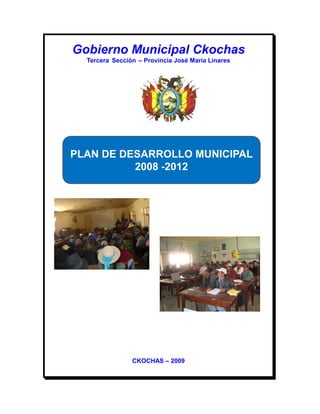 Gobierno Municipal Ckochas
  Tercera Sección – Provincia José María Linares




PLAN DE DESARROLLO MUNICIPAL
          2008 -2012




                CKOCHAS – 2009
 