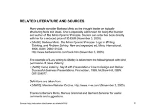 8
RELATED LITERATURE AND SOURCES
Source: http://education.dbai.tuwien.ac.at/wie/WS05/
Many people consider Barbara Minto as the thought leader on logically
structuring facts and ideas. She is especially well known for being the founder
and author of The Minto Pyramid Principle. Student can order her book directly
with her for a reduced price of 35 EUR (November 3, 2005):
• [Min96]: Barbara Minto. The Minto Pyramid Principle: Logic in Writing,
Thinking, and Problem Solving. New and expanded ed, Minto International,
1996, ISBN: 0960191038.
http://www.barbaraminto.com/book.htm (November 3, 2005).
The example of Lucy writing to Shirley is taken from the following book with kind
permission of Gene Zelazny:
• [Zel99]: Gene Zelazny. Say It with Presentations: How to Design and Deliver
Successful Business Presentations. First edition, 1999, McGraw-Hill, ISBN:
0071354077.
Definitions are taken from:
• [MW05]: Merriam-Webster OnLine. http://www.m-w.com/ (November 3, 2005).
Thanks to Barbara Minto, Markus Gremmel and Gerhard Zehetner for useful
comments and suggestions.
 