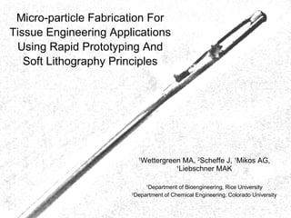 Micro-particle Fabrication For Tissue Engineering Applications Using Rapid Prototyping And Soft Lithography Principles 1 Wettergreen MA,  2 Scheffe J,  1 Mikos AG,  1 Liebschner MAK 1 Department of Bioengineering, Rice University 2 Department of Chemical Engineering, Colorado University 