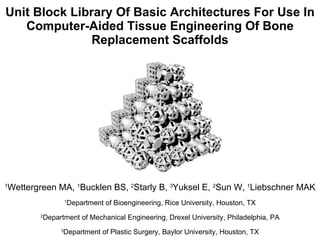 Unit Block Library Of Basic Architectures For Use In Computer-Aided Tissue Engineering Of Bone Replacement Scaffolds 1 Wettergreen MA,  1 Bucklen BS,  2 Starly B,  3 Yuksel E,  2 Sun W,  1 Liebschner MAK 1 Department of Bioengineering, Rice University, Houston, TX 2 Department of Mechanical Engineering, Drexel University, Philadelphia, PA 3 Department of Plastic Surgery, Baylor University, Houston, TX 