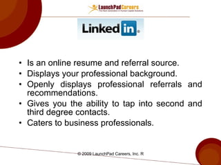 Is an online resume and referral source. Displays your professional background. Openly displays professional referrals and recommendations. Gives you the ability to tap into second and third degree contacts. Caters to business professionals. 