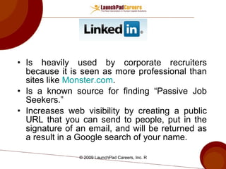 Is heavily used by corporate recruiters because it is seen as more professional than sites like  Monster.com . Is a known source for finding “Passive Job Seekers.” Increases web visibility by creating a public URL that you can send to people, put in the signature of an email, and will be returned as a result in a Google search of your name. 