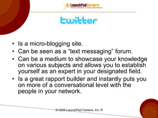 Is a micro-blogging site. Can be seen as a “text messaging” forum. Can be a medium to showcase your knowledge on various subjects and allows you to establish yourself as an expert in your designated field. Is a great rapport builder and instantly puts you on more of a conversational level with the people in your network. 