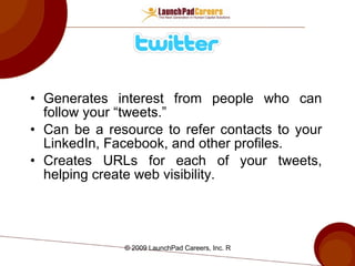 Generates interest from people who can follow your “tweets.” Can be a resource to refer contacts to your LinkedIn, Facebook, and other profiles.  Creates URLs for each of your tweets, helping create web visibility. 