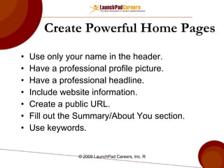 Create Powerful Home Pages Use only your name in the header. Have a professional profile picture.  Have a professional headline.  Include website information. Create a public URL.  Fill out the Summary/About You section. Use keywords.  