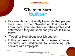 Where to Start Use search bar to identify keywords that people have used in their “tweets” on their profile.  From there, you can check out their profile and determine if they are someone you would like to follow. “Tweet” or blog about your job search. Follow job search accounts. Numerous Twitter accounts are dedicated to connecting job seekers with employers. 