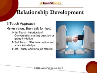 Relationship Development 3 Touch Approach  Give value, then ask for help  1st Touch: Introduction/ Conversation starting question or group invitation 2nd Touch: Offer information and share knowledge 3rd Touch: Ask for a job referral 