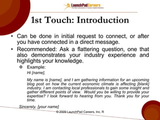 1st Touch: Introduction Can be done in initial request to connect, or after you have connected in a direct message.  Recommended: Ask a flattering question, one that also demonstrates your industry experience and highlights your knowledge. Example:  Hi [name], My name is [name], and I am gathering information for an upcoming blog post on how the current economic climate is affecting [blank] industry. I am contacting local professionals to gain some insight and gather different points of view.  Would you be willing to provide your expertise? I look forward to hearing from you. Thank you for your time. Sincerely, [your name] 