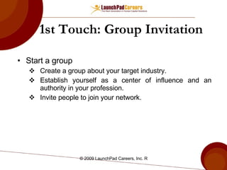 1st Touch: Group Invitation Start a group Create a group about your target industry. Establish yourself as a center of influence and an authority in your profession. Invite people to join your network. 