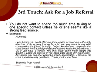 3rd Touch: Ask for a Job Referral You do not want to spend too much time talking to one specific contact unless he or she seems like a strong lead source. Example: Hi [name], I was hoping you could offer me some advice or steer me in the right direction.  I am actively looking for a job and you seem to very well-connected in the [blank] industry.  Do you know of any companies that could benefit from a [title] professional located within the [blank] area?  Or, if you have a contact who may have some more insight into [blank], I would be grateful if you could pass along my information.  Any advice you can offer would be greatly appreciated.  Please let me know if you have any questions.  Thank you for your time. Sincerely, [your name] 