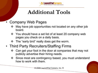 Additional Tools Company Web Pages May have job opportunities not located on any other job board.  You should have a set list of at least 20 company web pages you check on a daily basis.  The “early bird” really does get the worm. Third Party Recruiters/Staffing Firms Can get your foot in the door at companies that may not publicly advertise their hiring needs. Since most are contingency based, you must understand how to work with them. 
