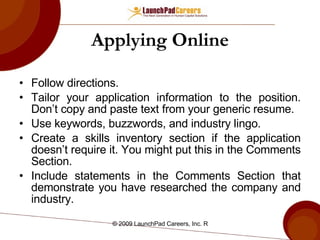 Applying Online Follow directions. Tailor your application information to the position. Don’t copy and paste text from your generic resume. Use keywords, buzzwords, and industry lingo. Create a skills inventory section if the application doesn’t require it. You might put this in the Comments Section. Include statements in the Comments Section that demonstrate you have researched the company and industry. 