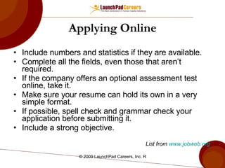 Applying Online Include numbers and statistics if they are available.  Complete all the fields, even those that aren’t required. If the company offers an optional assessment test online, take it. Make sure your resume can hold its own in a very simple format. If possible, spell check and grammar check your application before submitting it.  Include a strong objective.  List from  www.jobweb.org   