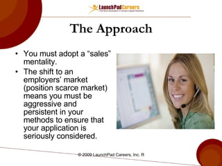 The Approach You must adopt a “sales” mentality.  The shift to an employers’ market (position scarce market) means you must be aggressive and persistent in your methods to ensure that your application is seriously considered. 