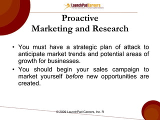 Proactive Marketing and Research You must have a strategic plan of attack to anticipate market trends and potential areas of growth for businesses. You should begin your sales campaign to market yourself  before  new opportunities are created. 
