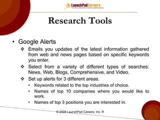 Research Tools Google Alerts Emails you updates of the latest information gathered from web and news pages based on specific keywords you enter. Select from a variety of different types of searches: News, Web, Blogs, Comprehensive, and Video. Set up alerts for 3 different areas.  Keywords related to the top industries of choice. Names of top 10 companies where you would like to work. Names of top 3 positions you are interested in. 