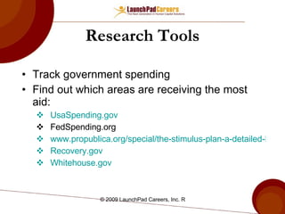 Research Tools Track government spending Find out which areas are receiving the most aid: UsaSpending.gov FedSpending.org www.propublica.org/special/the-stimulus-plan-a-detailed-list-of-spending Recovery.gov Whitehouse.gov 