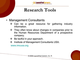 Research Tools Management Consultants Can be a great resource for gathering industry information. They often know about changes in companies prior to the Human Resources Department of a prospective company.  Be tactful in your approach. Institute of Management Consultants USA: www.imcusa.org 