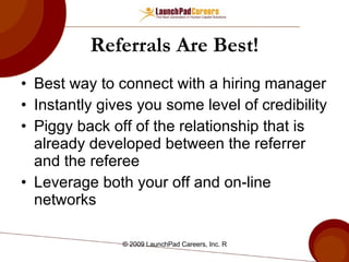 Referrals Are Best! Best way to connect with a hiring manager Instantly gives you some level of credibility Piggy back off of the relationship that is already developed between the referrer and the referee  Leverage both your off and on-line networks 