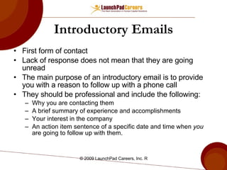 Introductory Emails First form of contact Lack of response does not mean that they are going unread The main purpose of an introductory email is to provide you with a reason to follow up with a phone call They should be professional and include the following: Why you are contacting them A brief summary of experience and accomplishments Your interest in the company An action item sentence of a specific date and time when  you  are going to follow up with them.  