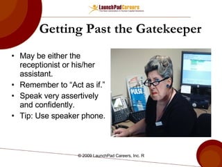 Getting Past the Gatekeeper May be either the receptionist or his/her assistant. Remember to “Act as if.”   Speak very assertively and confidently. Tip: Use speaker phone.  