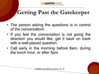 Getting Past the Gatekeeper The person asking the questions is in control of the conversation!  If you feel the conversation is not going the direction you would like, get it back on track with a well-placed question. Call early in the morning before 8am, during the lunch hour, or after 5pm. 