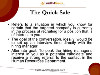 The Quick Sale Refers to a situation in which you know for certain that the targeted company is currently in the process of recruiting for a position that is of interest to you. The goal of the conversation, ideally, would be to set up an interview time directly with the hiring manager. Alternate goal: To peak the hiring manager’s interest in you as a potential candidate and receive a strong referral to the contact in the Human Resources Department.  