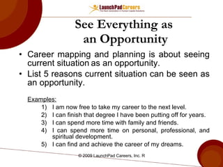 See Everything as  an Opportunity Career mapping and planning is about seeing current situation   as an opportunity. List 5 reasons current situation   can be seen as an opportunity.  Examples: I am now free to take my career to the next level. I can finish that degree I have been putting off for years. I can spend more time with family and friends. I can spend more time on personal, professional, and spiritual development. I can find and achieve the career of my dreams. 