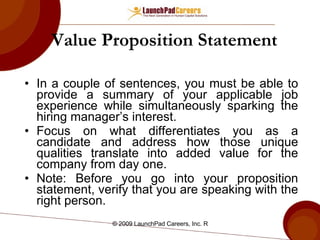 Value Proposition Statement   In a couple of sentences, you must be able to provide a summary of your applicable job experience while simultaneously sparking the hiring manager’s interest.  Focus on what differentiates you as a candidate and address how those unique qualities translate into added value for the company from day one. Note: Before you go into your proposition statement, verify that you are speaking with the right person.  
