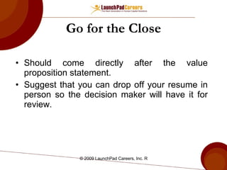 Go for the Close Should come directly after the value proposition statement. Suggest that you can drop off your resume in person so the decision maker will have it for review.  