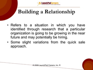 Building a Relationship Refers to a situation in which you have identified through research that a particular organization is going to be growing in the near future and may potentially be hiring.  Some slight variations from the quick sale approach. 