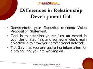 Differences in Relationship Development Call Demonstrate your Expertise replaces Value Proposition Statement. Goal is to establish yourself as an expert in your designated field and someone who’s main objective is to grow your professional network. Tip: Say that you are gathering information for a project that you are working on. 