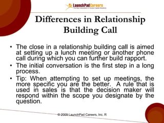 Differences in Relationship Building Call The close in a relationship building call is aimed at setting up a lunch meeting or another phone call during which you can further build rapport. The initial conversation is the first step in a long process. Tip: When attempting to set up meetings, the more specific you are the better.  A rule that is used in sales is that the decision maker will respond within the scope you designate by the question.  
