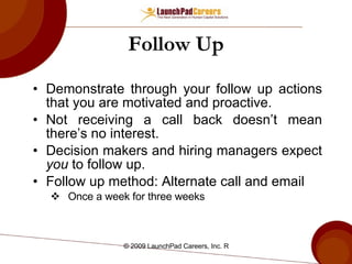 Follow Up Demonstrate through your follow up actions that you are motivated and proactive. Not receiving a call back doesn’t mean there’s no interest. Decision makers and hiring managers expect  you  to follow up.  Follow up method: Alternate call and email Once a week for three weeks 