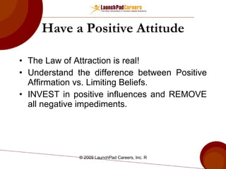Have a Positive Attitude The Law of Attraction is real! Understand the difference between Positive Affirmation vs. Limiting Beliefs. INVEST in positive influences and REMOVE all negative impediments. 