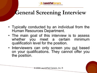 General Screening Interview Typically conducted by an individual from the Human Resources Department. The main goal of this interview is to assess whether you meet a certain minimum qualification level for the position. Interviewers can only screen you  out  based on your qualifications. They cannot offer you the position. 