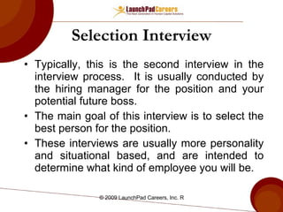 Selection Interview Typically, this is the second interview in the interview process.  It is usually conducted by the hiring manager for the position and your potential future boss. The main goal of this interview is to select the best person for the position.  These interviews are usually more personality and situational based, and are intended to determine what kind of employee you will be. 