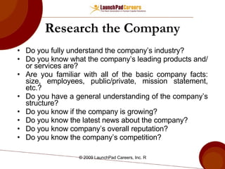 Research the Company Do you fully understand the company’s industry? Do you know what the company’s leading products and/or services are? Are you familiar with all of the basic company facts: size, employees, public/private, mission statement, etc.? Do you have a general understanding of the company’s structure? Do you know if the company is growing? Do you know the latest news about the company? Do you know company’s overall reputation? Do you know the company’s competition? 