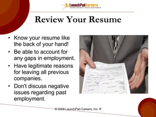Review Your Resume Know your resume like the back of your hand!  Be able to account for any gaps in employment. Have legitimate reasons for leaving all previous companies. Don't discuss negative issues regarding past employment. 