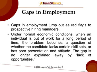 Gaps in Employment Gaps in employment jump out as red flags to prospective hiring managers. Under normal economic conditions, when an individual is out of work for a long period of time, the problem becomes a question of whether the candidate lacks certain skill sets, or has poor presentation and attitude. The gap is no longer explained away by “lack of opportunities.” 
