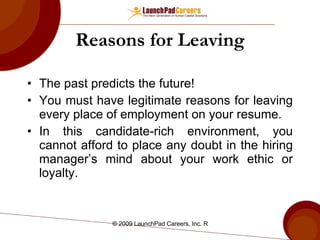 Reasons for Leaving The past predicts the future! You must have legitimate reasons for leaving every place of employment on your resume.  In this candidate-rich environment, you cannot afford to place any doubt in the hiring manager’s mind about your work ethic or loyalty.  