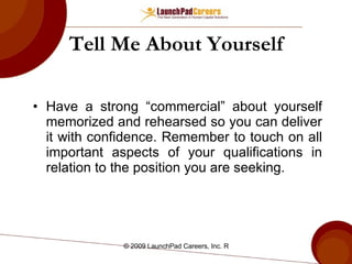 Tell Me About Yourself Have a strong “commercial” about yourself memorized and rehearsed so you can deliver it with confidence. Remember to touch on all important aspects of your qualifications in relation to the position you are seeking. 
