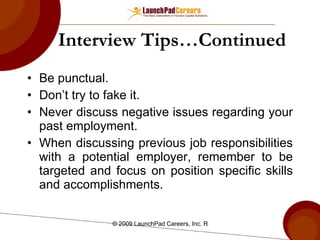 Interview Tips…Continued Be punctual. Don’t try to fake it. Never discuss negative issues regarding your past employment. When discussing previous job responsibilities with a potential employer, remember to be targeted and focus on position specific skills and accomplishments.  