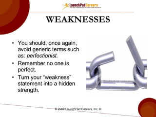 WEAKNESSES You should, once again, avoid generic terms such as:  perfectionist. Remember no one is perfect. Turn your “weakness” statement into a hidden strength. 